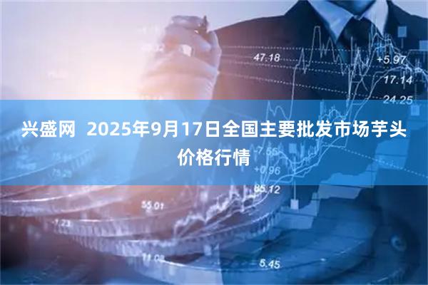 兴盛网  2025年9月17日全国主要批发市场芋头价格行情