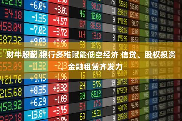 财牛股配 银行多维赋能低空经济 信贷、股权投资、金融租赁齐发力