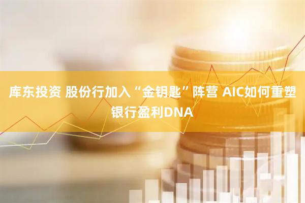 库东投资 股份行加入“金钥匙”阵营 AIC如何重塑银行盈利DNA