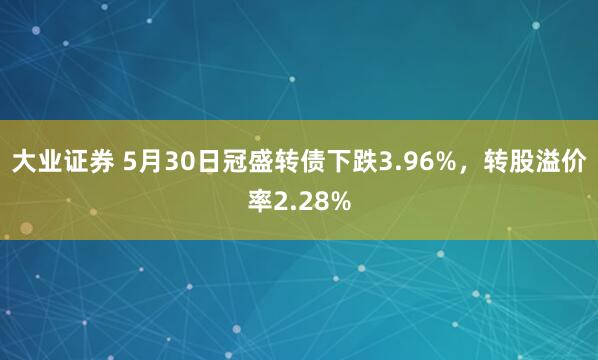 大业证券 5月30日冠盛转债下跌3.96%，转股溢价率2.28%