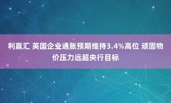 利赢汇 英国企业通胀预期维持3.4%高位 顽固物价压力远超央行目标