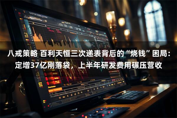 八戒策略 百利天恒三次递表背后的“烧钱”困局：定增37亿刚落袋，上半年研发费用碾压营收