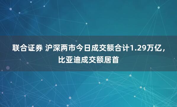 联合证券 沪深两市今日成交额合计1.29万亿，比亚迪成交额居首