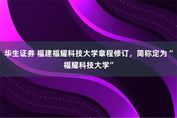 华生证券 福建福耀科技大学章程修订,简称定为“福耀科技大学”