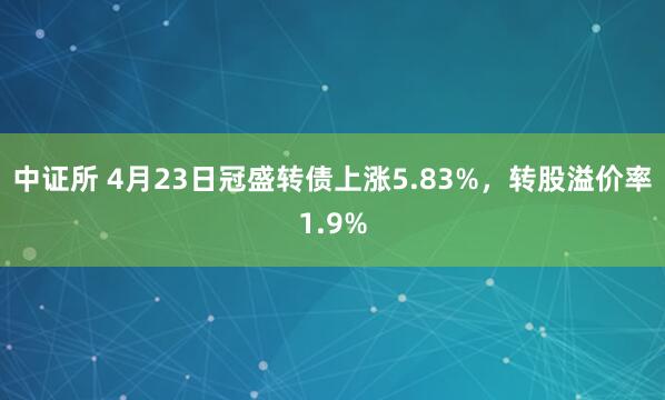 中证所 4月23日冠盛转债上涨5.83%，转股溢价率1.9%