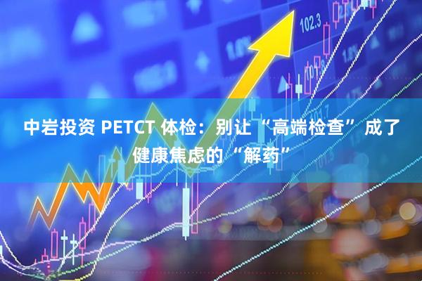 中岩投资 PETCT 体检：别让 “高端检查” 成了健康焦虑的 “解药”