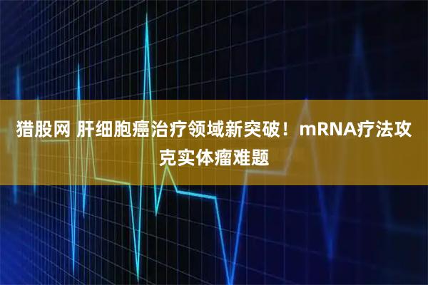猎股网 肝细胞癌治疗领域新突破！mRNA疗法攻克实体瘤难题