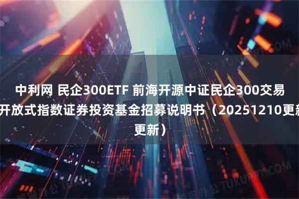 中利网 民企300ETF 前海开源中证民企300交易型开放式指数证券投资基金招募说明书（20251210更新）