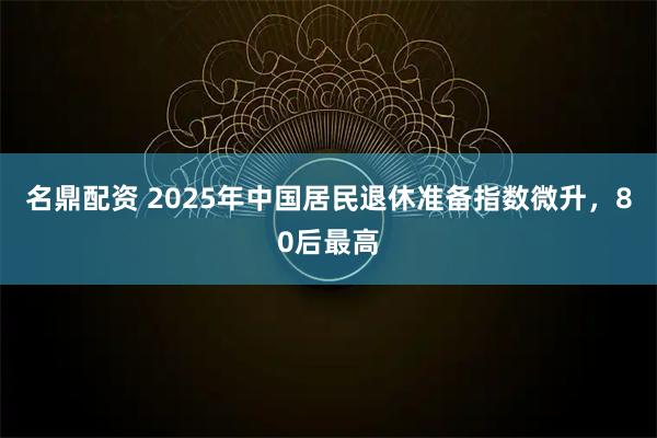 名鼎配资 2025年中国居民退休准备指数微升，80后最高